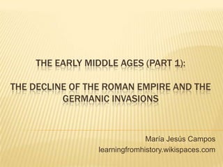 THE EARLY MIDDLE AGES (PART 1):

THE DECLINE OF THE ROMAN EMPIRE AND THE
          GERMANIC INVASIONS


                               María Jesús Campos
                 learningfromhistory.wikispaces.com
 