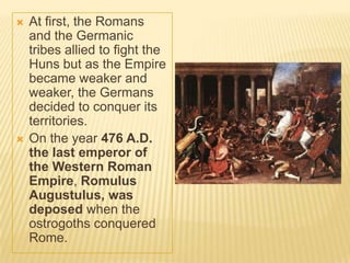    At first, the Romans
    and the Germanic
    tribes allied to fight the
    Huns but as the Empire
    became weaker and
    weaker, the Germans
    decided to conquer its
    territories.
   On the year 476 A.D.
    the last emperor of
    the Western Roman
    Empire, Romulus
    Augustulus, was
    deposed when the
    ostrogoths conquered
    Rome.
 