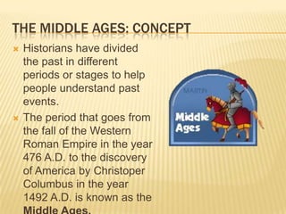 THE MIDDLE AGES: CONCEPT
   Historians have divided
    the past in different
    periods or stages to help
    people understand past
    events.
   The period that goes from
    the fall of the Western
    Roman Empire in the year
    476 A.D. to the discovery
    of America by Christoper
    Columbus in the year
    1492 A.D. is known as the
 