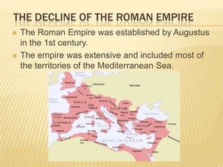 THE DECLINE OF THE ROMAN EMPIRE
   The Roman Empire was established by Augustus
    in the 1st century.
   The empire was extensive and included most of
    the territories of the Mediterranean Sea.
 