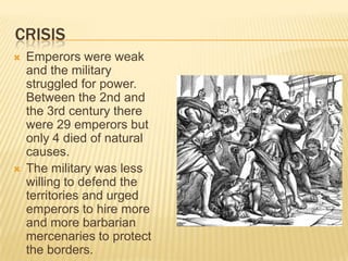 CRISIS
   Emperors were weak
    and the military
    struggled for power.
    Between the 2nd and
    the 3rd century there
    were 29 emperors but
    only 4 died of natural
    causes.
   The military was less
    willing to defend the
    territories and urged
    emperors to hire more
    and more barbarian
    mercenaries to protect
    the borders.
 