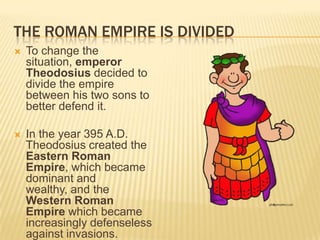 THE ROMAN EMPIRE IS DIVIDED
   To change the
    situation, emperor
    Theodosius decided to
    divide the empire
    between his two sons to
    better defend it.

   In the year 395 A.D.
    Theodosius created the
    Eastern Roman
    Empire, which became
    dominant and
    wealthy, and the
    Western Roman
    Empire which became
    increasingly defenseless
    against invasions.
 
