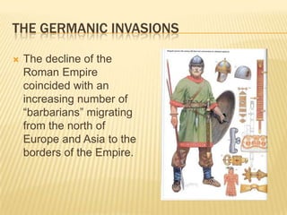 THE GERMANIC INVASIONS

   The decline of the
    Roman Empire
    coincided with an
    increasing number of
    “barbarians” migrating
    from the north of
    Europe and Asia to the
    borders of the Empire.
 