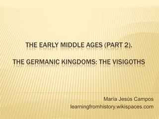 THE EARLY MIDDLE AGES (PART 2).
THE GERMANIC KINGDOMS: THE VISIGOTHS
María Jesús Campos
learningfromhistory.wikispaces.com
 