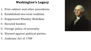 Washington’s Legacy
1. First cabinet and other precedents
2. Established two-term tradition
3. Suppressed Whiskey Rebellion
4. Secured borders
5. Foreign policy of neutrality
6. Warned against political parties
7. Judiciary Act of 1789
 