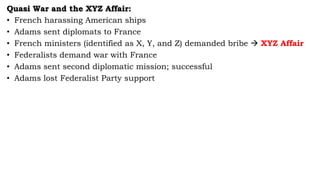 Quasi War and the XYZ Affair:
• French harassing American ships
• Adams sent diplomats to France
• French ministers (identified as X, Y, and Z) demanded bribe  XYZ Affair
• Federalists demand war with France
• Adams sent second diplomatic mission; successful
• Adams lost Federalist Party support
 