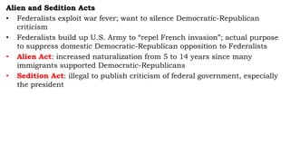 Alien and Sedition Acts
• Federalists exploit war fever; want to silence Democratic-Republican
criticism
• Federalists build up U.S. Army to “repel French invasion”; actual purpose
to suppress domestic Democratic-Republican opposition to Federalists
• Alien Act: increased naturalization from 5 to 14 years since many
immigrants supported Democratic-Republicans
• Sedition Act: illegal to publish criticism of federal government, especially
the president
 