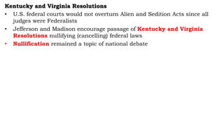 Kentucky and Virginia Resolutions
• U.S. federal courts would not overturn Alien and Sedition Acts since all
judges were Federalists
• Jefferson and Madison encourage passage of Kentucky and Virginia
Resolutions nullifying (cancelling) federal laws
• Nullification remained a topic of national debate
 