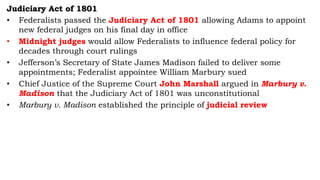 Judiciary Act of 1801
• Federalists passed the Judiciary Act of 1801 allowing Adams to appoint
new federal judges on his final day in office
• Midnight judges would allow Federalists to influence federal policy for
decades through court rulings
• Jefferson’s Secretary of State James Madison failed to deliver some
appointments; Federalist appointee William Marbury sued
• Chief Justice of the Supreme Court John Marshall argued in Marbury v.
Madison that the Judiciary Act of 1801 was unconstitutional
• Marbury v. Madison established the principle of judicial review
 