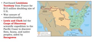 • Purchased Louisiana
Territory from France for
$15 million doubling size of
U.S.
• Was unsure of
constitutionality
• Lewis and Clark led the
Corps of Discovery
scientific expedition to the
Pacific Coast to discover
flora, fauna, and native
peoples; aided by
Sacagawea
 