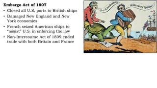 Embargo Act of 1807
• Closed all U.S. ports to British ships
• Damaged New England and New
York economies
• French seized American ships to
“assist” U.S. in enforcing the law
• Non-Intercourse Act of 1809 ended
trade with both Britain and France
 
