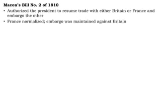 Macon’s Bill No. 2 of 1810
• Authorized the president to resume trade with either Britain or France and
embargo the other
• France normalized; embargo was maintained against Britain
 