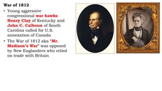 War of 1812
• Young aggressive
congressional war hawks
Henry Clay of Kentucky and
John C. Calhoun of South
Carolina called for U.S.
annexation of Canada
• The War of 1812 aka “Mr.
Madison’s War” was opposed
by New Englanders who relied
on trade with Britain
 