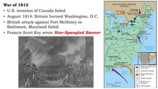 War of 1812
• U.S. invasion of Canada failed
• August 1814: Britain burned Washington, D.C.
• British attack against Fort McHenry in
Baltimore, Maryland failed
• Francis Scott Key wrote Star-Spangled Banner
 