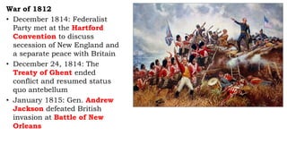 War of 1812
• December 1814: Federalist
Party met at the Hartford
Convention to discuss
secession of New England and
a separate peace with Britain
• December 24, 1814: The
Treaty of Ghent ended
conflict and resumed status
quo antebellum
• January 1815: Gen. Andrew
Jackson defeated British
invasion at Battle of New
Orleans
 