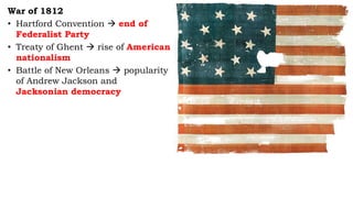 War of 1812
• Hartford Convention  end of
Federalist Party
• Treaty of Ghent  rise of American
nationalism
• Battle of New Orleans  popularity
of Andrew Jackson and
Jacksonian democracy
 