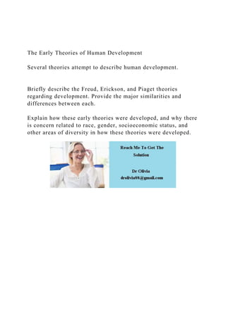 The Early Theories of Human Development
Several theories attempt to describe human development.
Briefly describe the Freud, Erickson, and Piaget theories
regarding development. Provide the major similarities and
differences between each.
Explain how these early theories were developed, and why there
is concern related to race, gender, socioeconomic status, and
other areas of diversity in how these theories were developed.
 