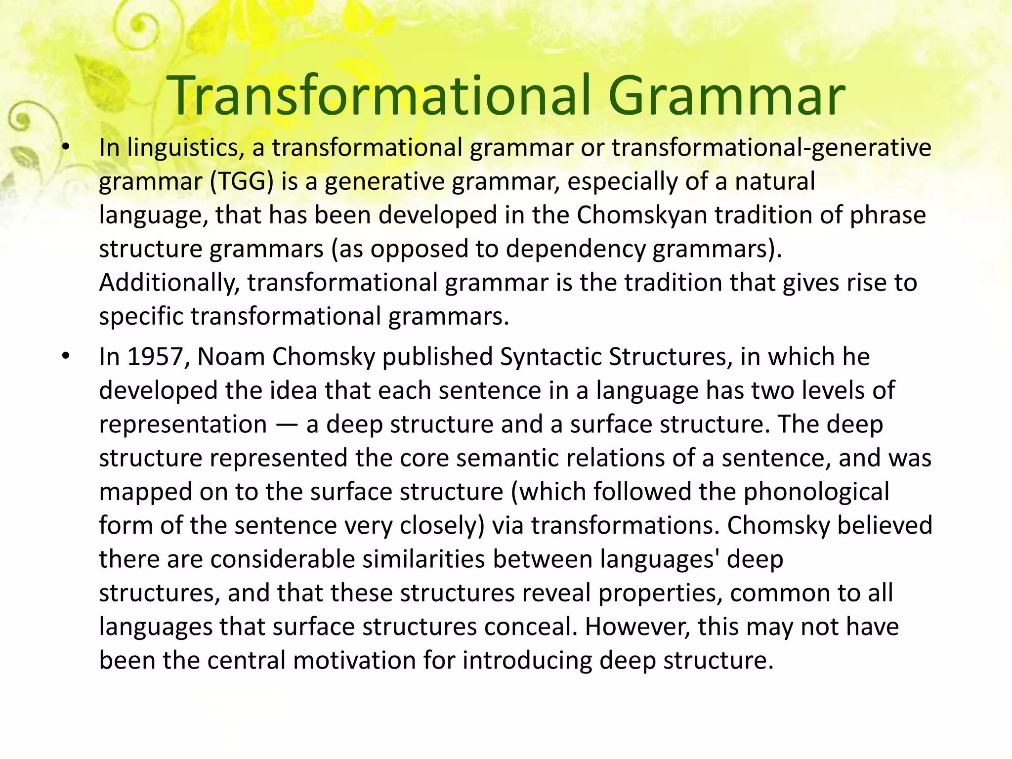Transformational Grammar
• In linguistics, a transformational grammar or transformational-generative
  grammar (TGG) is a generative grammar, especially of a natural
  language, that has been developed in the Chomskyan tradition of phrase
  structure grammars (as opposed to dependency grammars).
  Additionally, transformational grammar is the tradition that gives rise to
  specific transformational grammars.
• In 1957, Noam Chomsky published Syntactic Structures, in which he
  developed the idea that each sentence in a language has two levels of
  representation — a deep structure and a surface structure. The deep
  structure represented the core semantic relations of a sentence, and was
  mapped on to the surface structure (which followed the phonological
  form of the sentence very closely) via transformations. Chomsky believed
  there are considerable similarities between languages' deep
  structures, and that these structures reveal properties, common to all
  languages that surface structures conceal. However, this may not have
  been the central motivation for introducing deep structure.
 