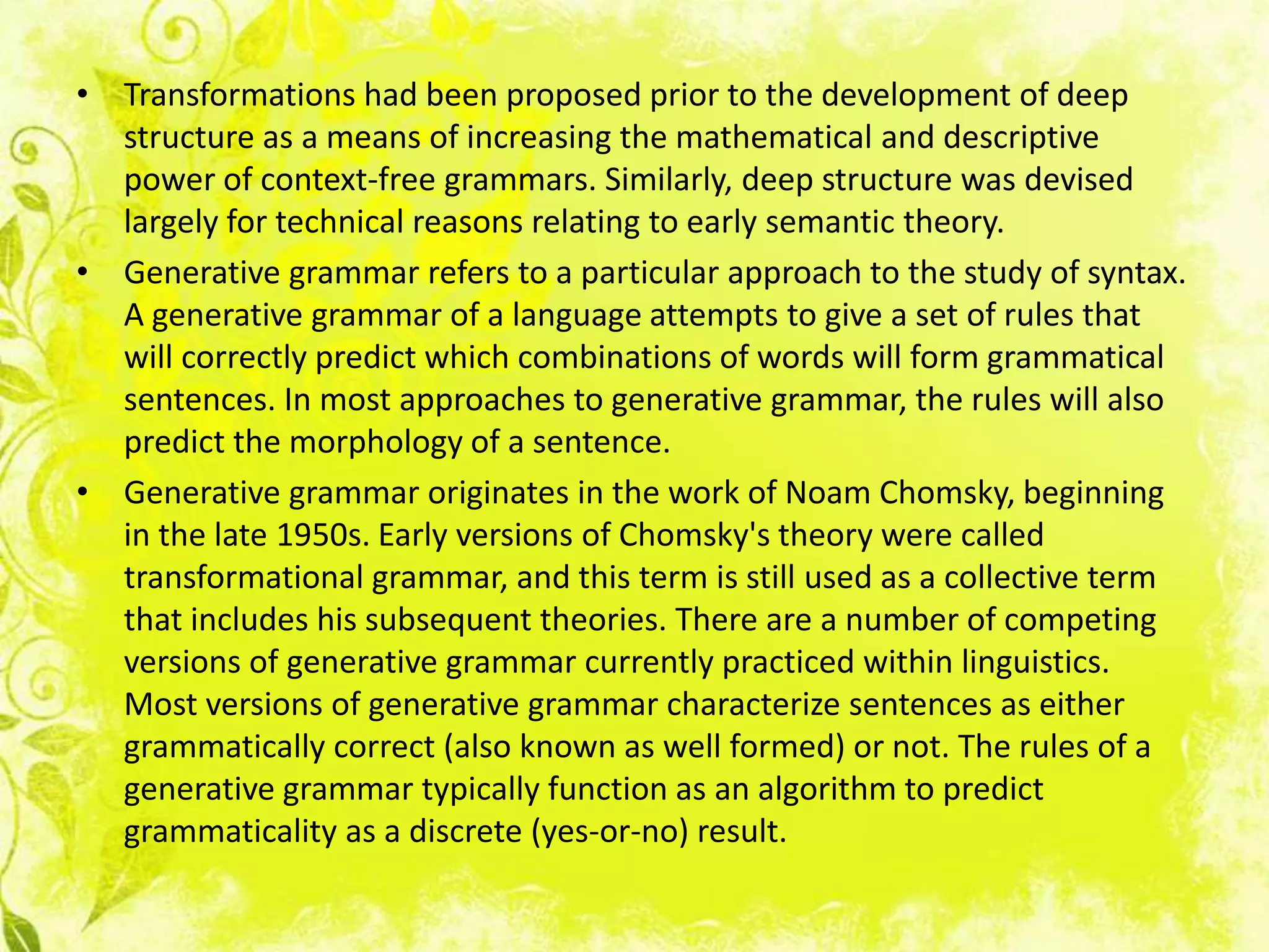 • Transformations had been proposed prior to the development of deep
  structure as a means of increasing the mathematical and descriptive
  power of context-free grammars. Similarly, deep structure was devised
  largely for technical reasons relating to early semantic theory.
• Generative grammar refers to a particular approach to the study of syntax.
  A generative grammar of a language attempts to give a set of rules that
  will correctly predict which combinations of words will form grammatical
  sentences. In most approaches to generative grammar, the rules will also
  predict the morphology of a sentence.
• Generative grammar originates in the work of Noam Chomsky, beginning
  in the late 1950s. Early versions of Chomsky's theory were called
  transformational grammar, and this term is still used as a collective term
  that includes his subsequent theories. There are a number of competing
  versions of generative grammar currently practiced within linguistics.
  Most versions of generative grammar characterize sentences as either
  grammatically correct (also known as well formed) or not. The rules of a
  generative grammar typically function as an algorithm to predict
  grammaticality as a discrete (yes-or-no) result.
 