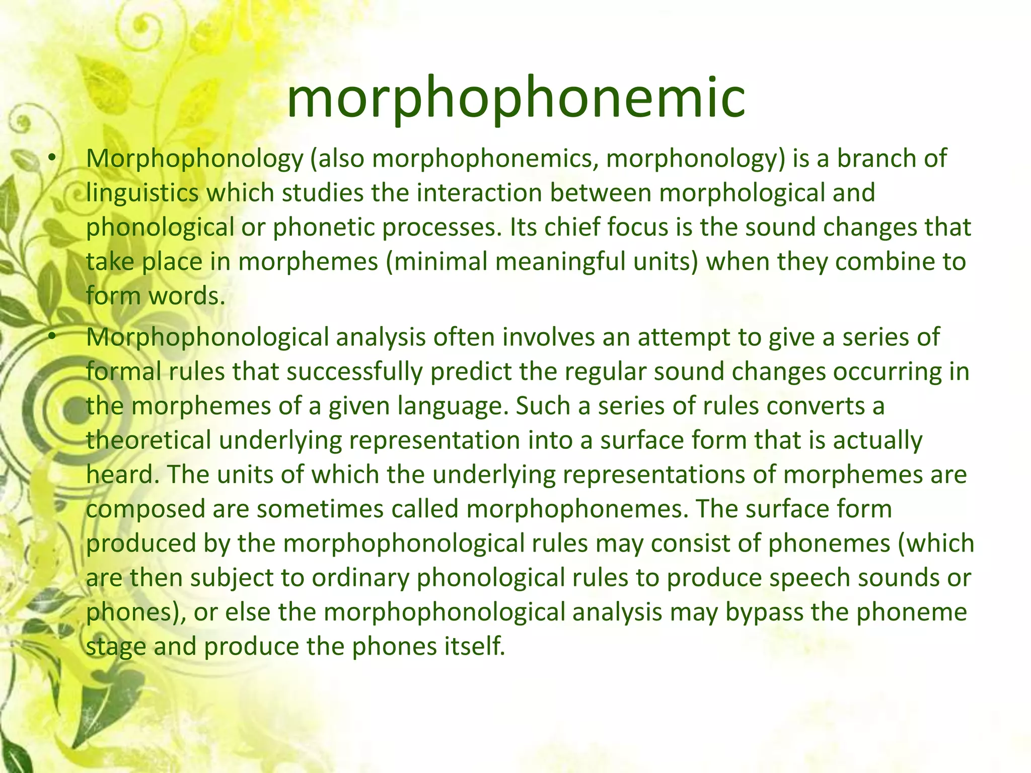 morphophonemic
• Morphophonology (also morphophonemics, morphonology) is a branch of
  linguistics which studies the interaction between morphological and
  phonological or phonetic processes. Its chief focus is the sound changes that
  take place in morphemes (minimal meaningful units) when they combine to
  form words.
• Morphophonological analysis often involves an attempt to give a series of
  formal rules that successfully predict the regular sound changes occurring in
  the morphemes of a given language. Such a series of rules converts a
  theoretical underlying representation into a surface form that is actually
  heard. The units of which the underlying representations of morphemes are
  composed are sometimes called morphophonemes. The surface form
  produced by the morphophonological rules may consist of phonemes (which
  are then subject to ordinary phonological rules to produce speech sounds or
  phones), or else the morphophonological analysis may bypass the phoneme
  stage and produce the phones itself.
 