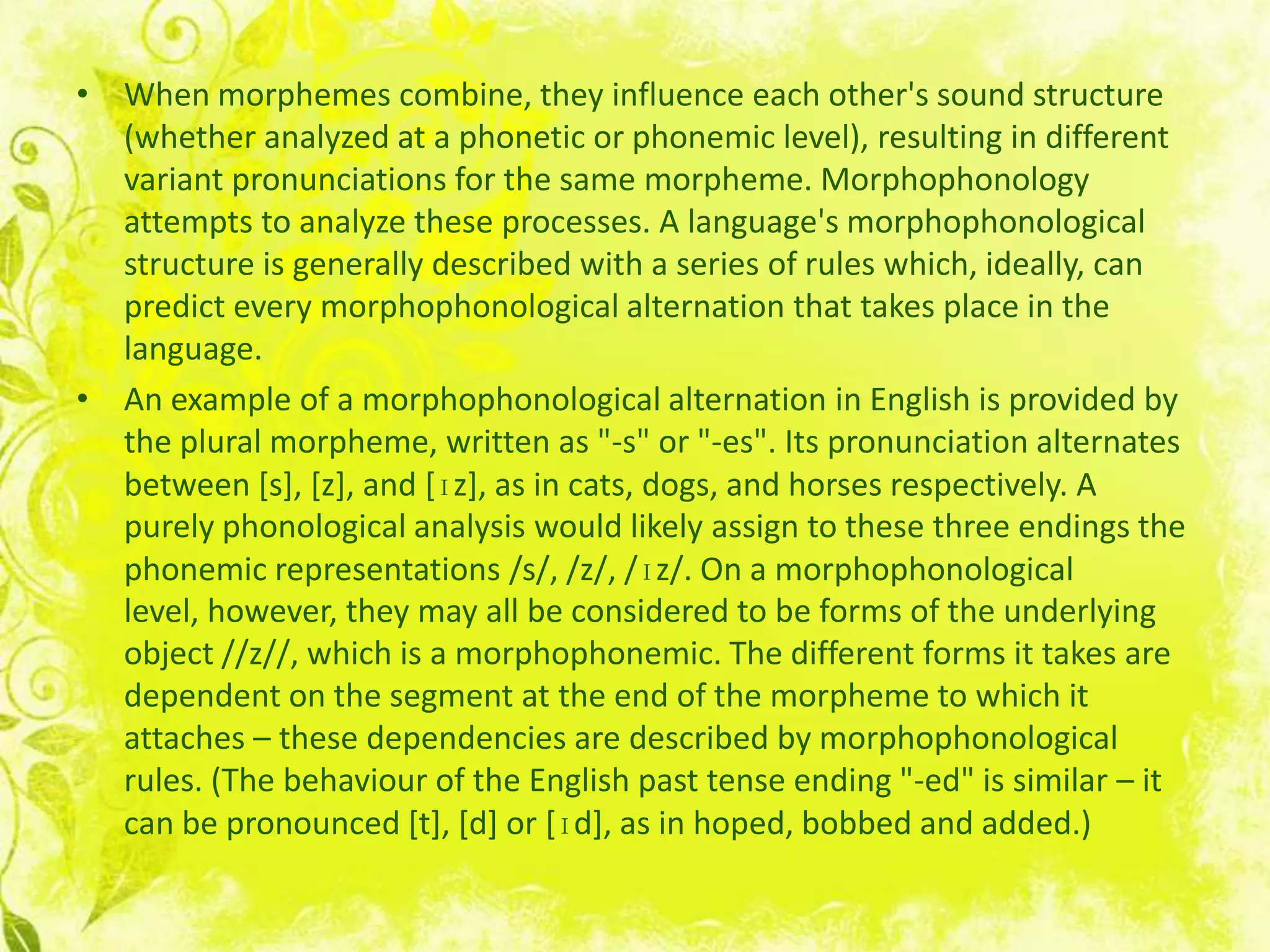 • When morphemes combine, they influence each other's sound structure
  (whether analyzed at a phonetic or phonemic level), resulting in different
  variant pronunciations for the same morpheme. Morphophonology
  attempts to analyze these processes. A language's morphophonological
  structure is generally described with a series of rules which, ideally, can
  predict every morphophonological alternation that takes place in the
  language.
• An example of a morphophonological alternation in English is provided by
  the plural morpheme, written as "-s" or "-es". Its pronunciation alternates
  between [s], [z], and [ɪz], as in cats, dogs, and horses respectively. A
  purely phonological analysis would likely assign to these three endings the
  phonemic representations /s/, /z/, /ɪz/. On a morphophonological
  level, however, they may all be considered to be forms of the underlying
  object //z//, which is a morphophonemic. The different forms it takes are
  dependent on the segment at the end of the morpheme to which it
  attaches – these dependencies are described by morphophonological
  rules. (The behaviour of the English past tense ending "-ed" is similar – it
  can be pronounced [t], [d] or [ɪd], as in hoped, bobbed and added.)
 