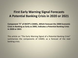First Early Warning Signal Forecasts
A Potential Banking Crisis in 2020 or 2021
Component “E” of IDCFP’s CAMEL, Which Forecast the 2008 Economic
Crisis in Banking as Early as 2005, Indicates a Potential Banking Crisis
in 2020 or 2021
This article on “The Early Warning Signal of a Potential Banking Crisis”
summarizes the components of CAMEL as a forecast of the next
banking crisis.
 