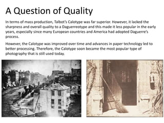 A Question of Quality
In terms of mass production, Talbot’s Calotype was far superior. However, it lacked the
sharpness and overall quality to a Daguerreotype and this made it less popular in the early
years, especially since many European countries and America had adopted Daguerre’s
process.
However, the Calotype was improved over time and advances in paper technology led to
better processing. Therefore, the Calotype soon became the most popular type of
photography that is still used today.
 