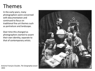 Themes
In the early years, many
photographers were concerned
with documentation and
continued to focus on
traditional fine art themes such
as portraiture and landscape.
Over time this changed as
photographers started to assert
their own identity, separate to
that of contemporary artists.
Antoine François Claudet, The Geography Lesson
1850
 