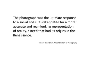 The photograph was the ultimate response
to a social and cultural appetite for a more
accurate and real- looking representation
of reality, a need that had its origins in the
Renaissance.
- Naomi Rosenblum, A World History of Photography
 