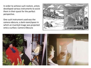 In order to achieve such realism, artists
developed various instruments to assist
them in their quest for the perfect
perspective.
One such instrument used was the
camera obscura, a dark room/space in
which an inverted image was projected
onto a surface. Camera Obscura
 