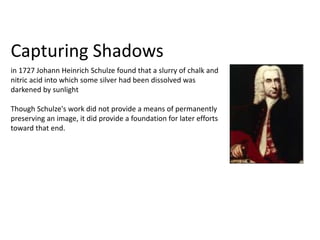 Capturing Shadows
in 1727 Johann Heinrich Schulze found that a slurry of chalk and
nitric acid into which some silver had been dissolved was
darkened by sunlight
Though Schulze's work did not provide a means of permanently
preserving an image, it did provide a foundation for later efforts
toward that end.
 