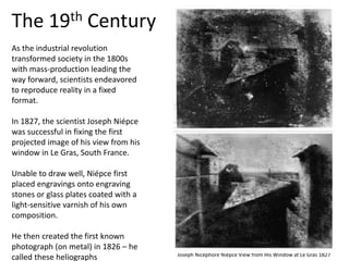As the industrial revolution
transformed society in the 1800s
with mass-production leading the
way forward, scientists endeavored
to reproduce reality in a fixed
format.
In 1827, the scientist Joseph Niépce
was successful in fixing the first
projected image of his view from his
window in Le Gras, South France.
Unable to draw well, Niépce first
placed engravings onto engraving
stones or glass plates coated with a
light-sensitive varnish of his own
composition.
He then created the first known
photograph (on metal) in 1826 – he
called these heliographs
The 19th Century
Joseph Nicéphore Niépce View from His Window at Le Gras 1827
 