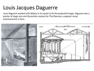 Louis Daguerre worked with Niépce in his quest to fix the projected image. Daguerre was a
painter of stage sets and illusionistic scenery for The Diorama, a popular visual
entertainment in Paris.
Louis Jacques Daguerre
 