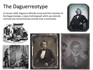 In January 1839, Daguerre officially announced the invention of
the Daguerreotype, a type of photograph which was laterally
reversed and monochromatic printed onto a metal plate.
The Daguerreotype
 