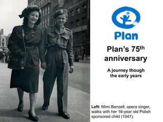 Plan’s 75th
       anniversary
        A journey though
         the early years




Left: Mimi Benzell, opera singer,
walks with her 16-year old Polish
sponsored child (1947).
 