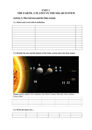 UNIT 1
     THE EARTH, A PLANET IN THE SOLAR SYSTEM
Activity 1: The Universe and the Solar system

1.1. Match each word with its definition




1.2. Identify the star and the planets of the Solar system and write their names




Names: Earth, Jupiter, Eris, Neptune, Sun, Pluto, Uranus, Mercury, Ceres, Saturn,
Venus, Mars




1.3. Write the name of a…
 