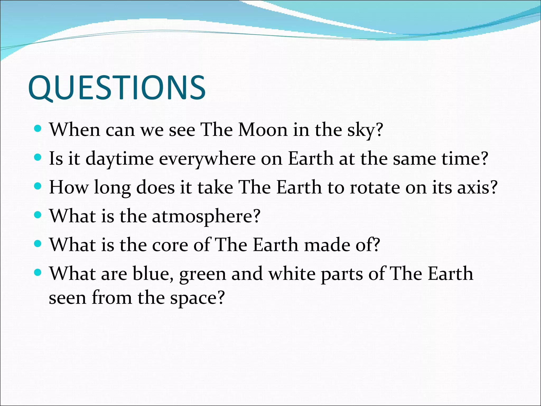 QUESTIONS When can we see The Moon in the sky? Is it daytime everywhere on Earth at the same time? How long does it take The Earth to rotate on its axis? What is the atmosphere? What is the core of The Earth made of? What are blue, green and white parts of The Earth seen from the space?