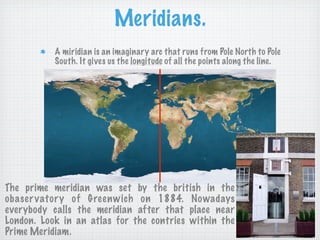 Meridians.
           A miridian is an imaginary arc that runs from Pole North to Pole
           South. It gives us the longitude of all the points along the line.




The prime meridian was set by the british in the
obaser vator y of Greenwich on 1884. Nowadays
everybody calls the meridian after that place near
London. Look in an atlas for the contries within the
Prime Meridiam.
 