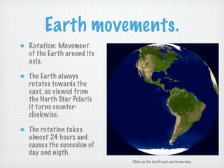 Earth movements.
Rotation: Movement
of the Earth around its
axis.

The Earth always
rotates towards the
east, as viewed from
the North Star Polaris
it turns counter-
clockwise.

The rotation takes
almost 24 hours and
causes the succesion of
day and nigth.
                          Click on the Earth and see its moving
 