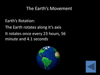 The Earth’s Movement

Earth’s Rotation:
The Earth rotates along it’s axis
It rotates once every 23 hours, 56
minute and 4.1 seconds
 