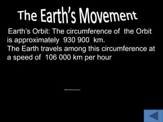 Earth’s Orbit: The circumference of the Orbit
is approximately 930 900 km.
The Earth travels among this circumference at
a speed of 106 000 km per hour
 