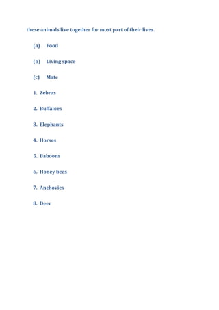 these animals live together for most part of their lives.
(a) Food
(b) Living space
(c) Mate
1. Zebras
2. Buffaloes
3. Elephants
4. Horses
5. Baboons
6. Honey bees
7. Anchovies
8. Deer