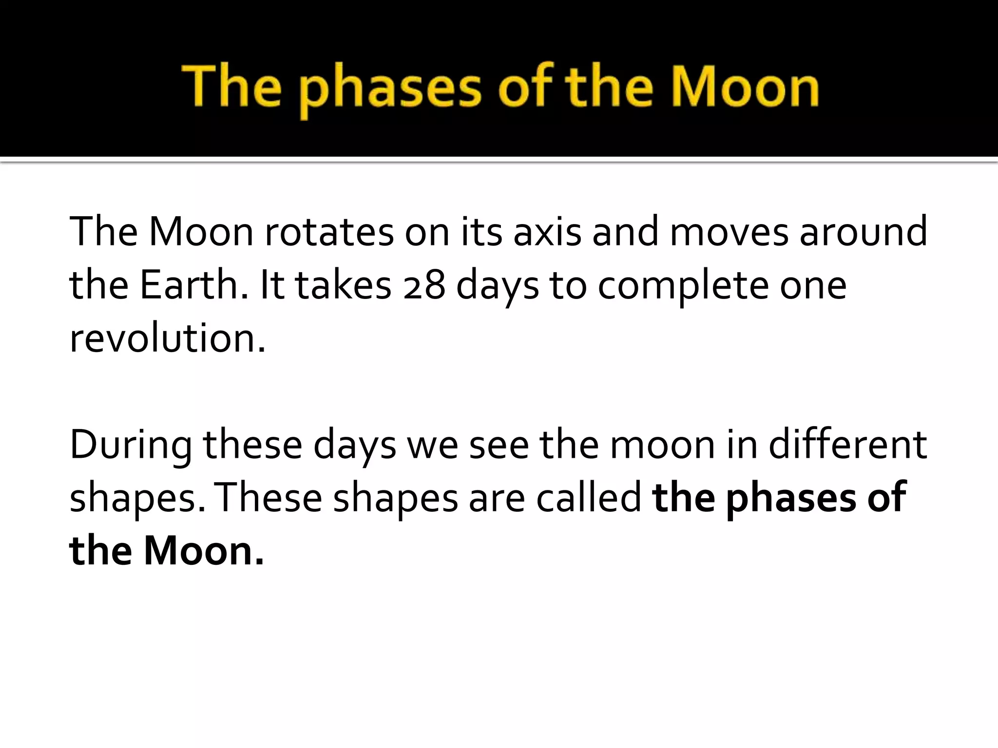 The Moon rotates on its axis and moves around
the Earth. It takes 28 days to complete one
revolution.
During these days we see the moon in different
shapes.These shapes are called the phases of
the Moon.
 