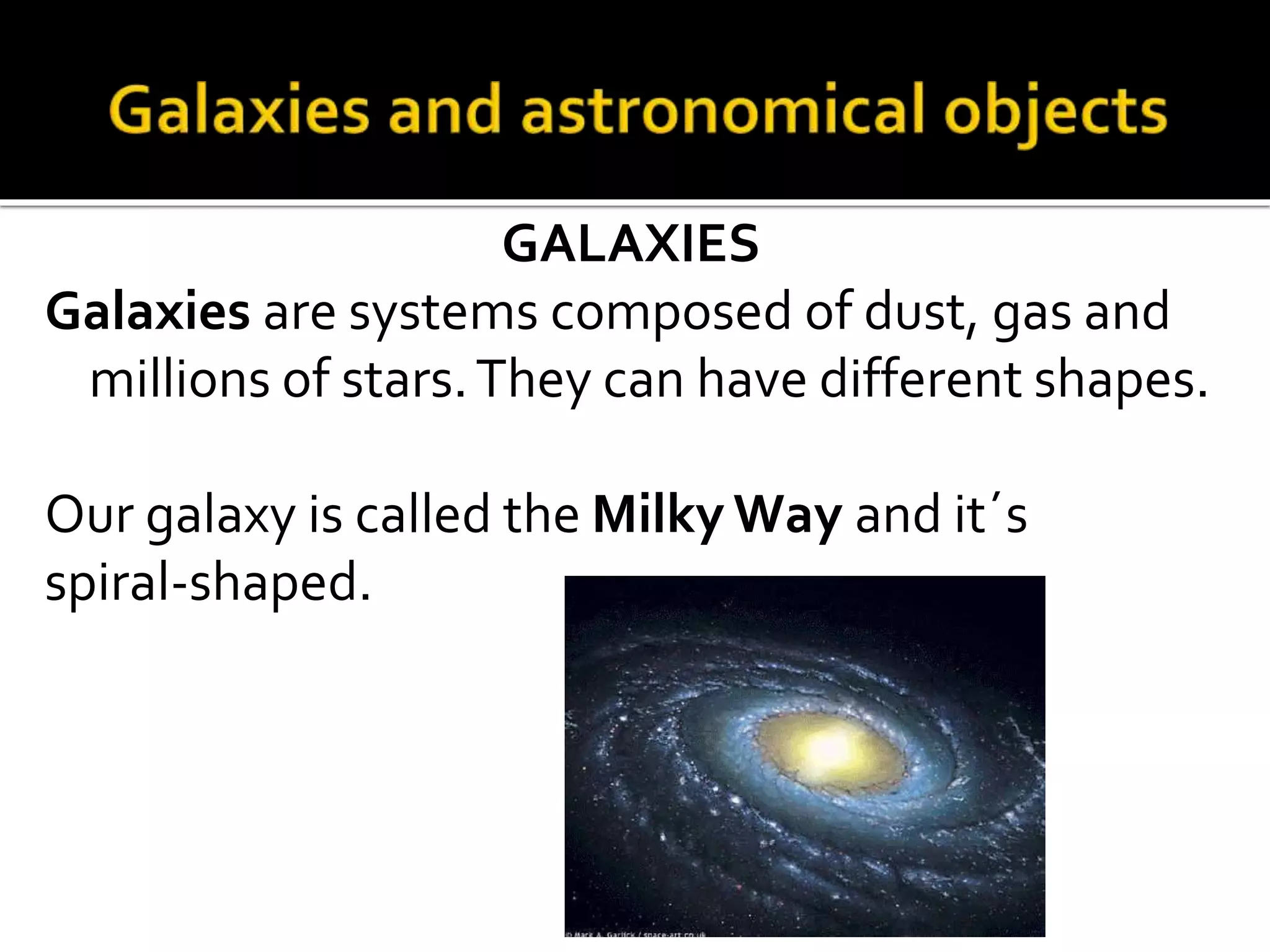 GALAXIES
Galaxies are systems composed of dust, gas and
millions of stars.They can have different shapes.
Our galaxy is called the Milky Way and it´s
spiral-shaped.
 