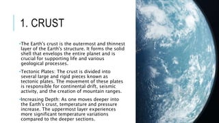 1. CRUST
•The Earth's crust is the outermost and thinnest
layer of the Earth's structure. It forms the solid
shell that envelops the entire planet and is
crucial for supporting life and various
geological processes.
•Tectonic Plates: The crust is divided into
several large and rigid pieces known as
tectonic plates. The movement of these plates
is responsible for continental drift, seismic
activity, and the creation of mountain ranges.
•Increasing Depth: As one moves deeper into
the Earth's crust, temperature and pressure
increase. The uppermost layer experiences
more significant temperature variations
compared to the deeper sections.
 