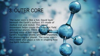 3. OUTER CORE
The outer core is like a hot, liquid layer
beneath the Earth's surface. It's made of
melted iron and nickel. This liquid
movement helps create the magnetic field
around our planet. Think of it as a big,
swirling soup of hot metal that makes
Earth's magnetic shield, which is important
for protecting our planet. The outer core's
movement also plays a role in shaping how
the Earth behaves.
 