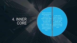4. INNER
CORE
At the Earth's
center, the inner
core is a solid ball
of iron and nickel.
Despite high
temperatures, the
immense pressure
keeps it in a solid
state.
Despite extremely
high temperatures,
the intense
pressure at the
Earth's center keeps
it in a solid state.
The inner core
contributes to
Earth's stability and
plays a crucial role
in generating the
planet's magnetic
field.
 