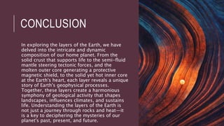 CONCLUSION
In exploring the layers of the Earth, we have
delved into the intricate and dynamic
composition of our home planet. From the
solid crust that supports life to the semi-fluid
mantle steering tectonic forces, and the
molten outer core generating a protective
magnetic shield, to the solid yet hot inner core
at the Earth's heart, each layer reveals a unique
story of Earth's geophysical processes.
Together, these layers create a harmonious
symphony of geological activity that shapes
landscapes, influences climates, and sustains
life. Understanding the layers of the Earth is
not just a journey through rocks and heat—it
is a key to deciphering the mysteries of our
planet's past, present, and future.
 
