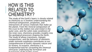 HOW IS THIS
RELATED TO
CHEMISTRY?
The study of the Earth's layers is closely related
to chemistry as it involves understanding the
chemical composition, properties, and
interactions of various materials that make up
the planet. From the mineral composition of
the crust to the molten iron and nickel in the
outer core, and the solid-state conditions of
the inner core, chemistry provides insights into
the geological processes shaping the Earth.
The study of phase transitions, isotopic
compositions, and the behavior of elements
under extreme conditions contributes to our
comprehension of Earth's dynamic nature and
its history. In essence, chemistry is a
fundamental tool for unraveling the chemical
intricacies underlying the formation and
 