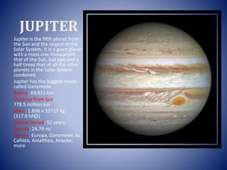 JUPITER
Jupiter is the fifth planet from
the Sun and the largest in the
Solar System. It is a giant planet
with a mass one-thousandth
that of the Sun, but two and a
half times that of all the other
planets in the Solar System
combined.
Jupiter has the biggest moon
called Ganymede
Radius: 69,911 km
Distance from Sun:
778.5 million km
Mass: 1.898 × 10^27 kg
(317.8 M⊕)
Orbital period: 12 years
Gravity: 24.79 m/
Moons: Europa, Ganymede, Io,
Callisto, Amalthea, Ananke,
more
 